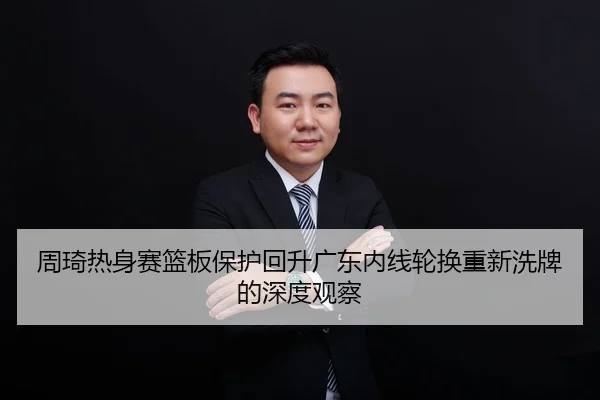 周琦热身赛篮板保护回升广东内线轮换重新洗牌的深度观察