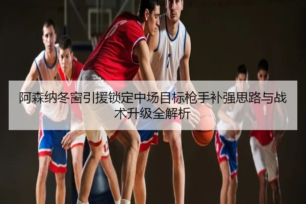 阿森纳冬窗引援锁定中场目标枪手补强思路与战术升级全解析