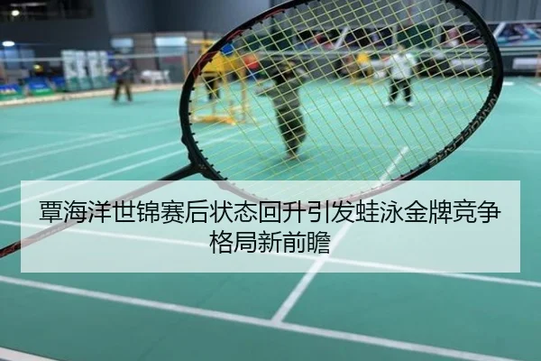 覃海洋世锦赛后状态回升引发蛙泳金牌竞争格局新前瞻